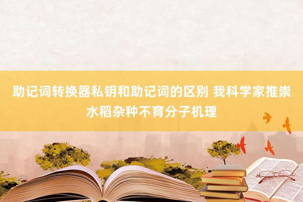 助记词转换器私钥和助记词的区别 我科学家推崇水稻杂种不育分子机理